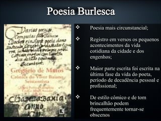  Poesia mais circunstancial;Poesia mais circunstancial;
 Registro em versos os pequenosRegistro em versos os pequenos
acontecimentos da vidaacontecimentos da vida
cotidiana da cidade e doscotidiana da cidade e dos
engenhos;engenhos;
 Maior parte escrita foi escrita naMaior parte escrita foi escrita na
última fase da vida do poeta,última fase da vida do poeta,
período de decadência pessoal eperíodo de decadência pessoal e
profissional;profissional;
 De estilo cômico e de tomDe estilo cômico e de tom
brincalhão podembrincalhão podem
frequentemente tornar-sefrequentemente tornar-se
obscenosobscenos
 