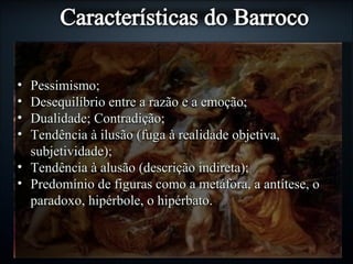 • Pessimismo;Pessimismo;
• Desequilíbrio entre a razão e a emoção;Desequilíbrio entre a razão e a emoção;
• Dualidade; Contradição;Dualidade; Contradição;
• Tendência à ilusão (fuga à realidade objetiva,Tendência à ilusão (fuga à realidade objetiva,
subjetividade);subjetividade);
• Tendência à alusão (descrição indireta);Tendência à alusão (descrição indireta);
• Predomínio de figuras como a metáfora, a antítese, oPredomínio de figuras como a metáfora, a antítese, o
paradoxo, hipérbole, o hipérbato.paradoxo, hipérbole, o hipérbato.
 