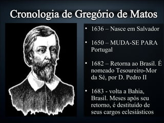 • 1636 – Nasce em Salvador1636 – Nasce em Salvador
• 1650 – MUDA-SE PARA1650 – MUDA-SE PARA
PortugalPortugal
• 1682 – Retorna ao Brasil. É1682 – Retorna ao Brasil. É
nomeado Tesoureiro-Mornomeado Tesoureiro-Mor
da Sé, por D. Pedro IIda Sé, por D. Pedro II
• 1683 - volta a Bahia,1683 - volta a Bahia,
Brasil. Meses após seuBrasil. Meses após seu
retorno, é destituído deretorno, é destituído de
seus cargos eclesiásticosseus cargos eclesiásticos
 