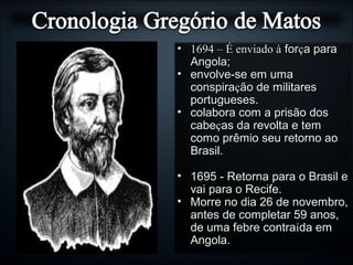 • 1694 – É enviado à1694 – É enviado à forforçça paraa para
Angola;Angola;
• envolve-se em umaenvolve-se em uma
conspiraconspiraçção de militaresão de militares
portugueses.portugueses.
• colabora com a prisão doscolabora com a prisão dos
cabecabeçças da revolta e temas da revolta e tem
como prêmio seu retorno aocomo prêmio seu retorno ao
Brasil.Brasil.
• 1695 - Retorna para o Brasil e1695 - Retorna para o Brasil e
vai para o Recife.vai para o Recife.
• Morre no dia 26 de novembro,Morre no dia 26 de novembro,
antes de completar 59 anos,antes de completar 59 anos,
de uma febre contrade uma febre contraíída emda em
Angola.Angola.
 