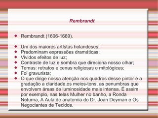 Rembrandt


   Rembrandt (1606-1669).

   Um dos maiores artístas holandeses;
   Predominam expressões dramáticas;
   Vividos efeitos de luz;
   Contraste de luz e sombra que direciona nosso olhar;
   Temas: retratos e cenas religiosas e mitológicas;
   Foi gravurista;
   O que dirige nossa atenção nos quadros desse pintor é a
    gradação a claridade,os meios-tons, as penumbras que
    envolvem áreas de luminosidade mais intensa. É assim
    por exemplo, nas telas Mulher no banho, a Ronda
    Noturna, A Aula de anatomia do Dr. Joan Deyman e Os
    Negociantes de Tecidos.
 