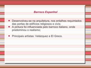Barroco Espanhol


   Desenvolveu-se na arquitetura, nos entalhes requintados
    das portas de edifícios religiosos e civis;
   A pintura foi influenciada pelo barroco italiano, onde
    predominou o realismo;

   Principais artístas: Velázquez e El Greco.
 