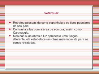 Velázquez


   Retratou pessoas da corte espanhola e os tipos populares
    de seu país;
   Contrasta a luz com a área de sombra, assim como
    Caravaggio.
   Mas nas suas obras a luz apresenta uma função
    diferente: ela estabelece um clima mais intimista para as
    cenas retratadas.
 