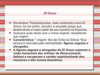 El Greco


   Doménikos Theotokópoulos, mais conhecido como El
    Greco, foi um pintor, escultor e arquiteto grego que
    desenvolveu a maior parte da sua carreira na Espanha.
   Assinava suas obras com o nome original, ressaltando
    sua origem.
   Característica: * origem: ilha de Creta na Grécia *Sua
    pintura é marcada pela verticalidade: figuras esguias e
    alongadas .
   A figuras esguias e alongadas de El Greco superam a
    visão humanista dos artistas do Renascimento
    Italiano e recuperam o caráter espiritualizado dos
    mosaicos e dos ícones bizantinos.
 