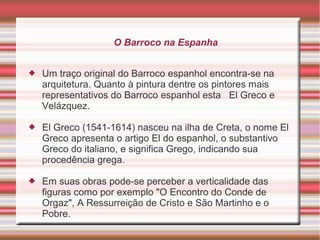 O Barroco na Espanha


   Um traço original do Barroco espanhol encontra-se na
    arquitetura. Quanto à pintura dentre os pintores mais
    representativos do Barroco espanhol esta El Greco e
    Velázquez.

   El Greco (1541-1614) nasceu na ilha de Creta, o nome El
    Greco apresenta o artigo El do espanhol, o substantivo
    Greco do italiano, e significa Grego, indicando sua
    procedência grega.

   Em suas obras pode-se perceber a verticalidade das
    figuras como por exemplo "O Encontro do Conde de
    Orgaz", A Ressurreição de Cristo e São Martinho e o
    Pobre.
 