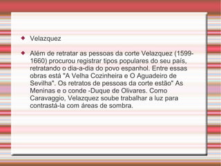    Velazquez

   Além de retratar as pessoas da corte Velazquez (1599-
    1660) procurou registrar tipos populares do seu país,
    retratando o dia-a-dia do povo espanhol. Entre essas
    obras está "A Velha Cozinheira e O Aguadeiro de
    Sevilha". Os retratos de pessoas da corte estão" As
    Meninas e o conde -Duque de Olivares. Como
    Caravaggio, Velazquez soube trabalhar a luz para
    contrastá-la com áreas de sombra.
 