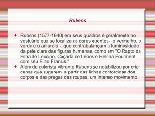 Rubens


   Rubens (1577-1640) em seus quadros é geralmente no
    vestuário que se localiza as cores quentes- o vermelho, o
    verde e o amarelo -, que contrabalançam a luminosidade
    da pele clara das figuras humanas, como em "O Rapto da
    Filha de Leucipo, Caçada de Leões e Helena Fourment
    com seu Filho Francis."
   Além de colorista vibrante Rubens se notabilizou por criar
    cenas que sugerem, a partir das linhas contorcidas dos
    corpos e das pregas das roupas, um intenso movimento.
 