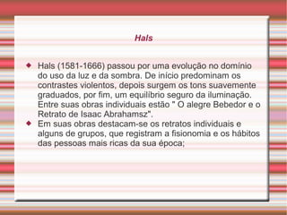 Hals


   Hals (1581-1666) passou por uma evolução no domínio
    do uso da luz e da sombra. De início predominam os
    contrastes violentos, depois surgem os tons suavemente
    graduados, por fim, um equilíbrio seguro da iluminação.
    Entre suas obras individuais estão " O alegre Bebedor e o
    Retrato de Isaac Abrahamsz".
   Em suas obras destacam-se os retratos individuais e
    alguns de grupos, que registram a fisionomia e os hábitos
    das pessoas mais ricas da sua época;
 