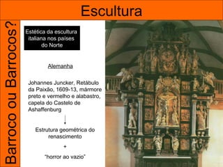 Barroco ou Barrocos?                           Escultura
                       Estética da escultura
                        italiana nos países
                               do Norte


                                Alemanha


                        Johannes Juncker, Retábulo
                        da Paixão, 1609-13, mármore
                        preto e vermelho e alabastro,
                        capela do Castelo de
                        Ashaffenburg


                           Estrutura geométrica do
                                renascimento
                                      +
                              “horror ao vazio”
 