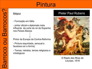 Barroco ou Barrocos?                          Pintura
                       Bélgica                                 Pieter Paul Rubens

                       - Formação em Itália
                       - pintor oficial e diplomata mais
                       influente da corte do rei de Espanha
                       nos Países Baixos


                       Pintor da Europa da Contra-Reforma
                       - Pintura requintada, sensual e
                       faustosa cor e forma)
                       - Temas: retratos, temas religiosos e
                       mitológicos

                                                                O Rapto das filhas de
                                                                   Leucipo, 1618
 