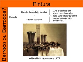 Barroco ou Barrocos?                        Pintura
                                                                 Arte executada em
                                 Grande diversidade temática
                                                                 reduzidas dimensões,
                                             +                   feita para casas de gente
                       Holanda
                                                                 vulgar e comerciada
                                      Grande realismo            livremente




                                         William Heda, A sobremesa, 1637
 