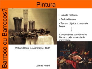 Barroco ou Barrocos?                     Pintura
                                                         - Grande realismo
                                                         - Perícia técnica
                                                         - Temas: objetos e jarras de
                                                         flores


                                                         Composições contrárias ao
                                                         Barroco pela ausência de
                                                         movimento


                       William Heda, A sobremesa, 1637




                                         Jan de Heem
 