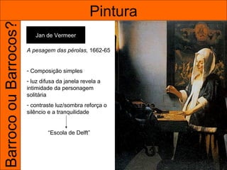 Barroco ou Barrocos?                             Pintura
                          Jan de Vermeer

                       A pesagem das pérolas, 1662-65


                       - Composição simples
                       - luz difusa da janela revela a
                       intimidade da personagem
                       solitária
                       - contraste luz/sombra reforça o
                       silêncio e a tranquilidade


                               “Escola de Delft”
 
