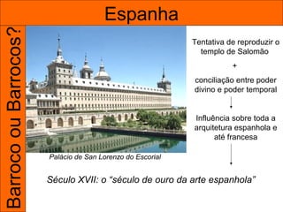 Barroco ou Barrocos?                   Espanha
                                                            Tentativa de reproduzir o
                                                              templo de Salomão
                                                                       +
                                                            conciliação entre poder
                                                            divino e poder temporal


                                                            Influência sobre toda a
                                                            arquitetura espanhola e
                                                                  até francesa

                       Palácio de San Lorenzo do Escorial


                       Século XVII: o “século de ouro da arte espanhola”
 