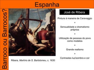 Barroco ou Barrocos?                         Espanha
                                                                         José de Ribera
                                                                    Pintura à maneira de Caravaggio
                                                                                  +
                                                                      Sensualidade e dramatismo
                                                                               próprios
                                                                                  +
                                                                     Utilização de pessoas do povo
                                                                              como modelos
                                                                                  +
                                                                           Grande realismo
                                                                                  +
                                                                      Contrastes luz/sombra e cor
                       Ribera, Martírio de S. Bartolomeu, c. 1630
 