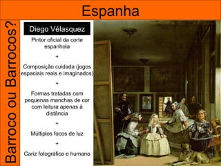 Barroco ou Barrocos?                             Espanha
                          Diego Vélasquez
                           Pintor oficial da corte
                                espanhola
                                     +
                        Composição cuidada (jogos
                       espaciais reais e imaginados)
                                     +
                          Formas tratadas com
                        pequenas manchas de cor
                          com leitura apenas à
                                distância
                                     +
                          Múltiplos focos de luz
                                     +
                        Cariz fotográfico e humano
 