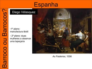 Barroco ou Barrocos?                         Espanha
                         Diego Vélasquez




                       -1º plano:
                       manufactura têxtil
                       - 2º plano: duas
                       mulheres a observar
                       uma tapeçaria




                                                  As Fiadeiras, 1556
 