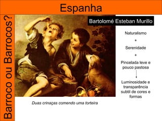 Barroco ou Barrocos?                 Espanha
                                                    Bartolomé Esteban Murillo

                                                                  Naturalismo
                                                                       +
                                                                  Serenidade
                                                                       +
                                                                Pincelada leve e
                                                                 pouco pastosa


                                                                Luminosidade e
                                                                 transparência
                                                                subtil de cores e
                                                                     formas
                       Duas crinaças comendo uma torteira
 