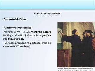 SEISCENTISMO/BARROCO
Contexto histórico:
A Reforma Protestante
No século XVI (1517), Martinho Lutero
(teólogo alemão ) denuncia a prática
das Indulgências.
(95 teses pregadas na porta da igreja do
Castelo de Wittenberg).
Imagem: Martinh lutero pregando suas 95 teses na porta da
igreja do Castelo de Wittenberg, em 1517 / Public Domain
 