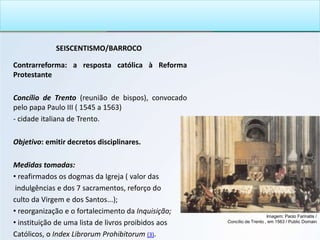 SEISCENTISMO/BARROCO
Contrarreforma: a resposta católica à Reforma
Protestante
Concílio de Trento (reunião de bispos), convocado
pelo papa Paulo III ( 1545 a 1563)
- cidade italiana de Trento..
Objetivo: emitir decretos disciplinares.
Medidas tomadas:
• reafirmados os dogmas da Igreja ( valor das
indulgências e dos 7 sacramentos, reforço do
culto da Virgem e dos Santos...);
• reorganização e o fortalecimento da Inquisição;
• instituição de uma lista de livros proibidos aos
Católicos, o Index Librorum Prohibitorum (3).
Imagem: Paolo Farinatis /
Concílio de Trento , em 1563 / Public Domain
 