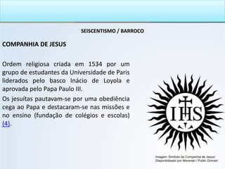 SEISCENTISMO / BARROCO
COMPANHIA DE JESUS
Ordem religiosa criada em 1534 por um
grupo de estudantes da Universidade de Paris
liderados pelo basco Inácio de Loyola e
aprovada pelo Papa Paulo III.
Os jesuítas pautavam-se por uma obediência
cega ao Papa e destacaram-se nas missões e
no ensino (fundação de colégios e escolas)
(4).
Imagem: Símbolo da Companhia de Jesus/
Disponibilizado por Moranski / Public Domain
 
