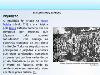 SEISCENTISMO / BARROCO
INQUISIÇÃO
A Inquisição foi criada na Idade
Média (século XIII) e era dirigida
pela Igreja Católica Romana. Ela era
composta por tribunais que
julgavam todos aqueles
considerados uma ameaça às
doutrinas (conjunto de leis) desta
instituição. Todos os suspeitos eram
perseguidos e julgados, e aqueles
que eram condenados, cumpriam
as penas que podiam variar desde
prisão temporária ou perpétua até
a morte na fogueira, onde os
condenados eram queimados vivos
em plena praça pública (5).
Imagem: Quadro de uma pessoa sendo queimada na fogueira /
Public Domain
 