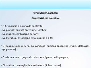 SEISCENTISMO/BARROCO
Características do estilo:
• O fusionismo e o culto do contraste;
- Na pintura: mistura entre luz e sombra;
- Na música: combinação de sons;
- Na literatura: associação entre a razão e a fé;
• O pessimismo: miséria da condição humana (aspectos cruéis, dolorosos,
repugnantes);
• O rebuscamento: jogos de palavras e figuras de linguagem;
• Dinamismo: sensação de movimento (linhas curvas);
 