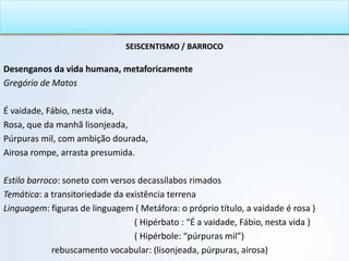 SEISCENTISMO / BARROCO
Desenganos da vida humana, metaforicamente
Gregório de Matos
É vaidade, Fábio, nesta vida,
Rosa, que da manhã lisonjeada,
Púrpuras mil, com ambição dourada,
Airosa rompe, arrasta presumida.
Estilo barroco: soneto com versos decassílabos rimados
Temática: a transitoriedade da existência terrena
Linguagem: figuras de linguagem ( Metáfora: o próprio título, a vaidade é rosa )
( Hipérbato : “É a vaidade, Fábio, nesta vida )
( Hipérbole: “púrpuras mil”)
rebuscamento vocabular: (lisonjeada, púrpuras, airosa)
 