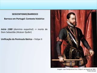 SEISCENTISMO/BARROCO
Barroco em Portugal: Contexto histórico
Início 1580 (domínio espanhol) -> morte de
Dom Sebastião (Alcácer Quibir)
Unificação da Península Ibérica – Felipe II
Imagem: Juan Pantoja de la Cruz / Felipe II, em agosto de 1606 /
Public Domain
 