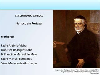 SEISCENTISMO / BARROCO
Barroco em Portugal
Escritores:
Padre Antônio Vieira
Francisco Rodrigues Lobo
D. Francisco Manuel de Melo
Padre Manuel Bernardes
Sóror Mariana do Alcoforado
Imagem: José Rodrigues Nunes / Padre Antônio Vieira , antes de 1871 /
Imagem do catálogo MAB/Safra disponibilizada por Dornicke /
Public Domain
 