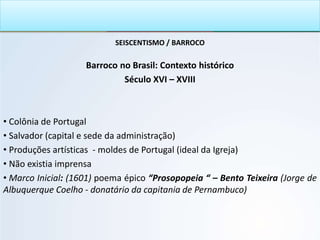SEISCENTISMO / BARROCO
Barroco no Brasil: Contexto histórico
Século XVI – XVIII
• Colônia de Portugal
• Salvador (capital e sede da administração)
• Produções artísticas - moldes de Portugal (ideal da Igreja)
• Não existia imprensa
• Marco Inicial: (1601) poema épico “Prosopopeia “ – Bento Teixeira (Jorge de
Albuquerque Coelho - donatário da capitania de Pernambuco)
 