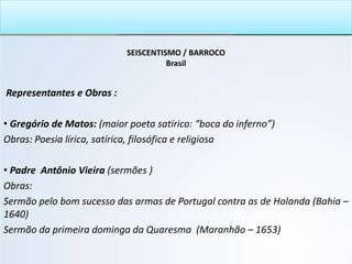SEISCENTISMO / BARROCO
Brasil
Representantes e Obras :
• Gregório de Matos: (maior poeta satírico: “boca do inferno”)
Obras: Poesia lírica, satírica, filosófica e religiosa
• Padre Antônio Vieira (sermões )
Obras:
Sermão pelo bom sucesso das armas de Portugal contra as de Holanda (Bahia –
1640)
Sermão da primeira dominga da Quaresma (Maranhão – 1653)
 