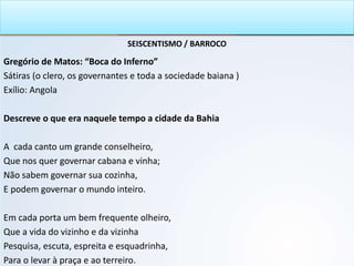 SEISCENTISMO / BARROCO
Gregório de Matos: “Boca do Inferno”
Sátiras (o clero, os governantes e toda a sociedade baiana )
Exílio: Angola
Descreve o que era naquele tempo a cidade da Bahia
A cada canto um grande conselheiro,
Que nos quer governar cabana e vinha;
Não sabem governar sua cozinha,
E podem governar o mundo inteiro.
Em cada porta um bem frequente olheiro,
Que a vida do vizinho e da vizinha
Pesquisa, escuta, espreita e esquadrinha,
Para o levar à praça e ao terreiro.
 