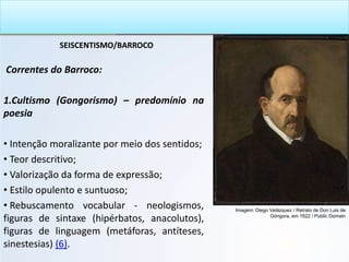 SEISCENTISMO/BARROCO
Correntes do Barroco:
1.Cultismo (Gongorismo) – predomínio na
poesia
• Intenção moralizante por meio dos sentidos;
• Teor descritivo;
• Valorização da forma de expressão;
• Estilo opulento e suntuoso;
• Rebuscamento vocabular - neologismos,
figuras de sintaxe (hipérbatos, anacolutos),
figuras de linguagem (metáforas, antíteses,
sinestesias) (6).
Imagem: Diego Velázquez / Retrato de Don Luis de
Góngora, em 1622 / Public Domain
 