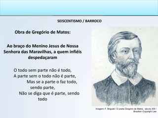SEISCENTISMO / BARROCO
Obra de Gregório de Matos:
Ao braço do Menino Jesus de Nossa
Senhora das Maravilhas, a quem infiéis
despedaçaram
O todo sem parte não é todo,
A parte sem o todo não é parte,
Mas se a parte o faz todo,
sendo parte,
Não se diga que é parte, sendo
todo
Imagem: F. Briguiet / O poeta Gregório de Matos, século XIX /
Brazilian Copyright Law
 