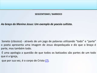 SEISCENTISMO / BARROCO
Ao braço do Menino Jesus: Um exemplo de poesia cultista.
Soneto (clássico) - através de um jogo de palavras utilizando “todo” e “parte”
o poeta apresenta uma imagem de Jesus despedaçada e diz que o braço é
parte, mas também todo.
É uma apologia a questão de que todos os batizados são partes de um todo
que é a Igreja,
que por sua vez, é o corpo de Cristo (7).
 
