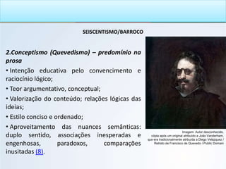 SEISCENTISMO/BARROCO
2.Conceptismo (Quevedismo) – predomínio na
prosa
• Intenção educativa pelo convencimento e
raciocínio lógico;
• Teor argumentativo, conceptual;
• Valorização do conteúdo; relações lógicas das
ideias;
• Estilo conciso e ordenado;
• Aproveitamento das nuances semânticas:
duplo sentido, associações inesperadas e
engenhosas, paradoxos, comparações
inusitadas (8).
Imagem: Autor desconhecido,
cópia após um original atribuído a João Vanderham,
que era tradicionalmente atribuída a Diego Velázquez /
Retrato de Francisco de Quevedo / Public Domain
 