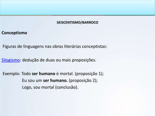 SEISCENTISMO/BARROCO
Conceptismo
Figuras de linguagens nas obras literárias conceptistas:
Silogismo: dedução de duas ou mais proposições.
Exemplo: Todo ser humano é mortal. (proposição 1);
Eu sou um ser humano. (proposição 2);
Logo, sou mortal (conclusão).
 