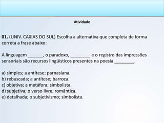 Atividade
01. (UNIV. CAXIAS DO SUL) Escolha a alternativa que completa de forma
correta a frase abaixo:
A linguagem ______, o paradoxo, ________ e o registro das impressões
sensoriais são recursos lingüísticos presentes na poesia ________.
a) simples; a antítese; parnasiana.
b) rebuscada; a antítese; barroca.
c) objetiva; a metáfora; simbolista.
d) subjetiva; o verso livre; romântica.
e) detalhada; o subjetivismo; simbolista.
 