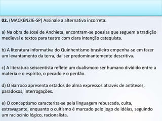 02. (MACKENZIE-SP) Assinale a alternativa incorreta:
a) Na obra de José de Anchieta, encontram-se poesias que seguem a tradição
medieval e textos para teatro com clara intenção catequista.
b) A literatura informativa do Quinhentismo brasileiro empenha-se em fazer
um levantamento da terra, daí ser predominantemente descritiva.
c) A literatura seiscentista reflete um dualismo:o ser humano dividido entre a
matéria e o espírito, o pecado e o perdão.
d) O Barroco apresenta estados de alma expressos através de antíteses,
paradoxos, interrogações.
e) O conceptismo caracteriza-se pela linguagem rebuscada, culta,
extravagante, enquanto o cultismo é marcado pelo jogo de idéias, seguindo
um raciocínio lógico, racionalista.
 