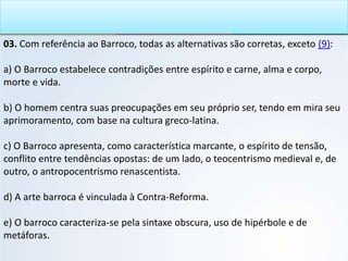 03. Com referência ao Barroco, todas as alternativas são corretas, exceto (9):
a) O Barroco estabelece contradições entre espírito e carne, alma e corpo,
morte e vida.
b) O homem centra suas preocupações em seu próprio ser, tendo em mira seu
aprimoramento, com base na cultura greco-latina.
c) O Barroco apresenta, como característica marcante, o espírito de tensão,
conflito entre tendências opostas: de um lado, o teocentrismo medieval e, de
outro, o antropocentrismo renascentista.
d) A arte barroca é vinculada à Contra-Reforma.
e) O barroco caracteriza-se pela sintaxe obscura, uso de hipérbole e de
metáforas.
 