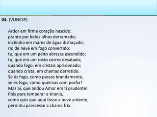 04. (VUNESP)
Ardor em firme coração nascido;
pranto por belos olhos derramado;
incêndio em mares de água disfarçado;
rio de neve em fogo convertido:
tu, que em um peito abrasas escondido;
tu, que em um rosto corres desatado;
quando fogo, em cristais aprisionado;
quando crista, em chamas derretido.
Se és fogo, como passas brandamente,
se és fogo, como queimas com porfia?
Mas ai, que andou Amor em ti prudente!
Pois para temperar a tirania,
como quis que aqui fosse a neve ardente,
permitiu parecesse a chama fria.
 