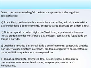 O texto pertencente a Gregório de Matos e apresenta todas seguintes
características:
a) Trocadilhos, predomínio de metonímias e de símiles, a dualidade temática
da sensualidade e do refreamento, antíteses claras dispostas em ordem direta.
b) Sintaxe segundo a ordem lógica do Classicismo, a qual o autor buscava
imitar, predomínio das metáforas e das antíteses, temática da fugacidade do
tempo e da vida.
c) Dualidade temática da sensualidade e do refreamento, construção sintática
por simétrica por simetrias sucessivas, predomínio figurativo das metáforas e
pares antitéticos que tendem para o paradoxo.
d) Temática naturalista, assimetria total de construção, ordem direta
predominando sobre a ordem inversa, imagens que prenunciam o
Romantismo.
 