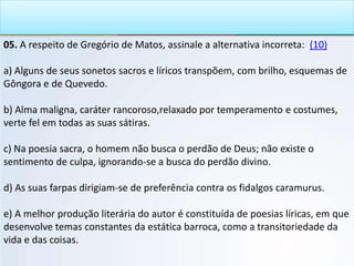 05. A respeito de Gregório de Matos, assinale a alternativa incorreta: (10)
a) Alguns de seus sonetos sacros e líricos transpõem, com brilho, esquemas de
Gôngora e de Quevedo.
b) Alma maligna, caráter rancoroso,relaxado por temperamento e costumes,
verte fel em todas as suas sátiras.
c) Na poesia sacra, o homem não busca o perdão de Deus; não existe o
sentimento de culpa, ignorando-se a busca do perdão divino.
d) As suas farpas dirigiam-se de preferência contra os fidalgos caramurus.
e) A melhor produção literária do autor é constituída de poesias líricas, em que
desenvolve temas constantes da estática barroca, como a transitoriedade da
vida e das coisas.
 
