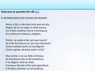 Texto para as questões 06 a 08 (11)
À INSTABILIDADE DAS COUSAS DO MUNDO
Nasce o Sol, e não dura mais que um dia,
Depois da Luz se segue a noite escura,
Em tristes sombras morre a formosura,
Em continuas tristezas a alegrias,
Porém, se acaba o Sol, por que nascia?
Se é tão formosa a Luz, por que não dura?
Como a beleza assim se transfigura?
Como o gosto, da pena assim se fia?
Mas no Sol, e na Luz falte a firmeza,
Na formosura não se dê constância,
E na alegria, sinta-se triste.
Começa o Mundo enfim pela ignorância
A firmeza somente na inconstância.
 
