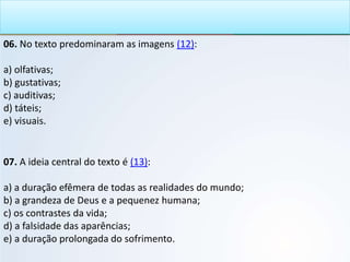 06. No texto predominaram as imagens (12):
a) olfativas;
b) gustativas;
c) auditivas;
d) táteis;
e) visuais.
07. A ideia central do texto é (13):
a) a duração efêmera de todas as realidades do mundo;
b) a grandeza de Deus e a pequenez humana;
c) os contrastes da vida;
d) a falsidade das aparências;
e) a duração prolongada do sofrimento.
 