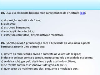 08. Qual é o elemento barroco mais característico da 1ª estrofe (14)?
a) disposição antitética da frase;
b) cultismo;
c) estrutura bimembre;
d) concepção teocênctrica;
e) estrutura correlativa, disseminativa e recoletiva.
09. (SANTA CASA) A preocupação com a brevidade da vida induz o poeta
barroco a assumir uma atitude que:
a) descrê da misericórdia divina e contesta os valores da religião;
b) desiste de lutar contra o tempo, menosprezando a mocidade e a beleza;
c) se deixa subjugar pelo desânimo e pela apatia dos céticos;
d) se revolta contra os insondáveis desígnios de Deus;
e) quer gozar ao máximo seus dias, enquanto a mocidade dura.
 
