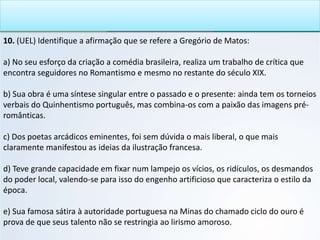10. (UEL) Identifique a afirmação que se refere a Gregório de Matos:
a) No seu esforço da criação a comédia brasileira, realiza um trabalho de crítica que
encontra seguidores no Romantismo e mesmo no restante do século XIX.
b) Sua obra é uma síntese singular entre o passado e o presente: ainda tem os torneios
verbais do Quinhentismo português, mas combina-os com a paixão das imagens pré-
românticas.
c) Dos poetas arcádicos eminentes, foi sem dúvida o mais liberal, o que mais
claramente manifestou as ideias da ilustração francesa.
d) Teve grande capacidade em fixar num lampejo os vícios, os ridículos, os desmandos
do poder local, valendo-se para isso do engenho artificioso que caracteriza o estilo da
época.
e) Sua famosa sátira à autoridade portuguesa na Minas do chamado ciclo do ouro é
prova de que seus talento não se restringia ao lirismo amoroso.
 
