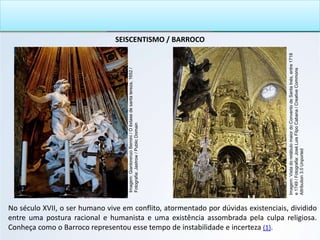 SEISCENTISMO / BARROCO
No século XVII, o ser humano vive em conflito, atormentado por dúvidas existenciais, dividido
entre uma postura racional e humanista e uma existência assombrada pela culpa religiosa.
Conheça como o Barroco representou esse tempo de instabilidade e incerteza (1).
Imagem:
Gianlorenzo
Bernini
/
O
êxtase
de
santa
tereza,
1652
/
Fotografia:
Jastrow
/
Public
Domain
Imagem:
Vista
do
retábulo
maior
do
Convento
de
Santa
Inés,
entre
1718
e
1749
/
Fotografia:
José
Luis
Filpo
Cabana
/
Creative
Commons
Attribution
3.0
Unported
 