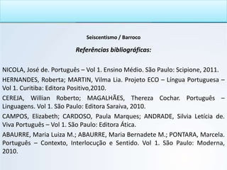Seiscentismo / Barroco
Referências bibliográficas:
NICOLA, José de. Português – Vol 1. Ensino Médio. São Paulo: Scipione, 2011.
HERNANDES, Roberta; MARTIN, Vilma Lia. Projeto ECO – Língua Portuguesa –
Vol 1. Curitiba: Editora Positivo,2010.
CEREJA, Willian Roberto; MAGALHÃES, Thereza Cochar. Português –
Linguagens. Vol 1. São Paulo: Editora Saraiva, 2010.
CAMPOS, Elizabeth; CARDOSO, Paula Marques; ANDRADE, Silvia Letícia de.
Viva Português – Vol 1. São Paulo: Editora Ática.
ABAURRE, Maria Luiza M.; ABAURRE, Maria Bernadete M.; PONTARA, Marcela.
Português – Contexto, Interlocução e Sentido. Vol 1. São Paulo: Moderna,
2010.
 